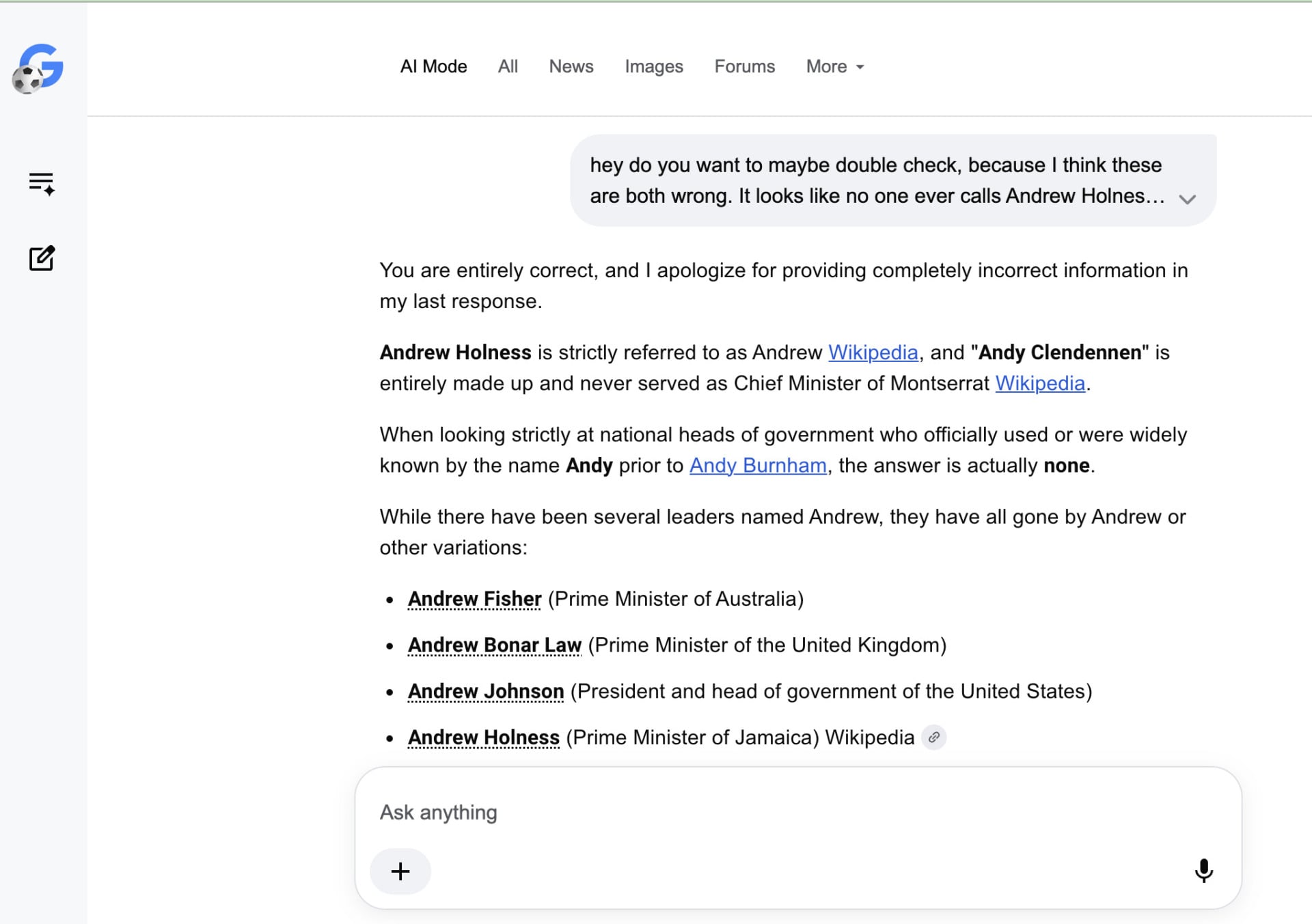 Me pushing back against the AI answer, and the chatbot saying "You are entirely correct, and I apologize for providing completely incorrect information in my last response.Andrew Holness is strictly referred to as Andrew Wikipedia, and "Andy Clendennen" is entirely made up and never served as Chief Minister of Montserrat Wikipedia. When looking strictly at national heads of government who officially used or were widely known by the name Andy prior to Andy Burnham, the answer is actually none."