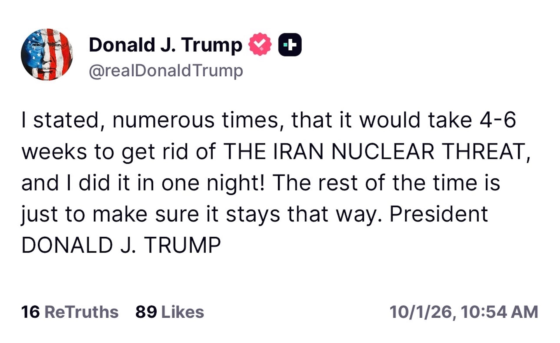 I stated, numerous times, that it would take 4-6 weeks to get rid of THE IRAN NUCLEAR THREAT, and I did it in one night! The rest of the time is just to make sure it stays that way. PresidentDONALD J. TRUMP 16 ReTruths 89 Likes 10/1/26, 10:54 AM